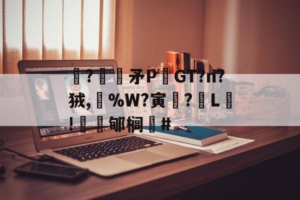 关于駯?€褨矛PGT?n?狨,%W?寅釂?L鵛!蠱鳼郇榈#的信息