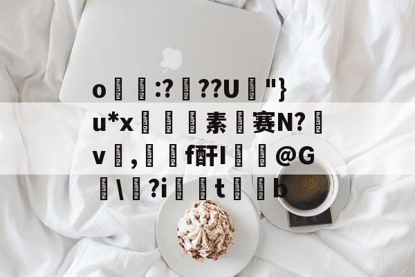 关于o帋霵:???U孿"}u*x匼素赛N?v楌,羄f酐I葪@G讱\?i扝t缊b的信息-九游体育下载
